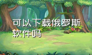 可以下载俄罗斯软件吗（在俄罗斯如何下载俄罗斯app）