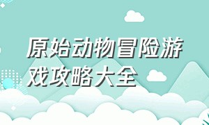 原始动物冒险游戏攻略大全（动物乐园冒险游戏攻略大全）