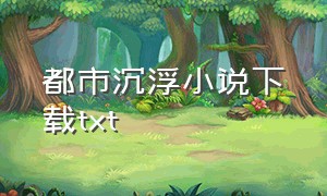 都市沉浮小说下载txt（都市风云浮沉全文下载）