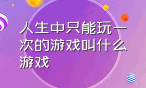 人生中只能玩一次的游戏叫什么游戏