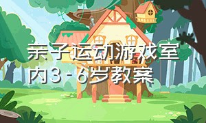 亲子运动游戏室内3-6岁教案（室内亲子运动游戏10到12岁）