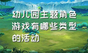 幼儿园主题角色游戏有哪些类型的活动（幼儿园主题游戏课程的特点）