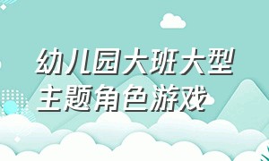 幼儿园大班大型主题角色游戏（最新幼儿园大班游戏户外集体游戏）