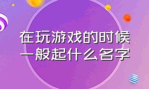 在玩游戏的时候一般起什么名字（在玩游戏的时候一般起什么名字好）