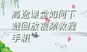 高途课堂如何下载回放视频教程手机（高途课堂怎么下载回放）