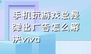 手机玩游戏总是弹出广告怎么解决vivo