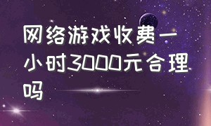 网络游戏收费一小时3000元合理吗（网络游戏花多少钱）