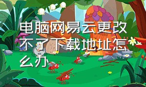 电脑网易云更改不了下载地址怎么办