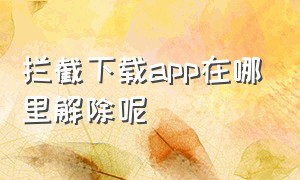 拦截下载app在哪里解除呢（拦截下载软件在哪?）