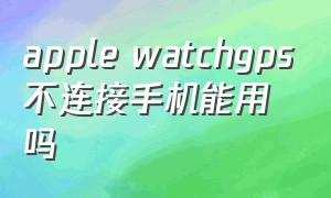 apple watchgps不连接手机能用吗（apple watch 连接手机）