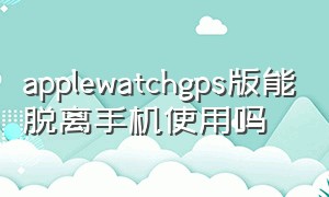 applewatchgps版能脱离手机使用吗（apple watch gps版是怎么用网络的）