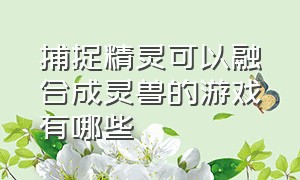 捕捉精灵可以融合成灵兽的游戏有哪些