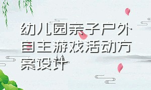 幼儿园亲子户外自主游戏活动方案设计（幼儿园亲子游戏活动主题及项目）