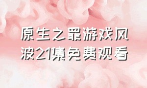 原生之罪游戏风波21集免费观看（原生之罪第一季18集完整免费）