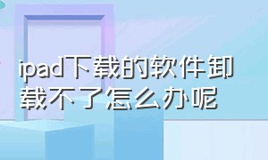 ipad下载的软件卸载不了怎么办呢（ipad卸载了的软件怎么找回来）