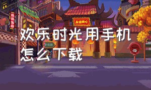 欢乐时光用手机怎么下载（欢乐时光计划官方手机版怎么下载）