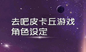 去吧皮卡丘游戏角色设定（去吧皮卡丘游戏入口）