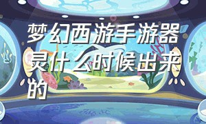 梦幻西游手游器灵什么时候出来的（梦幻西游手游官服官网）