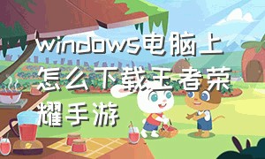 windows电脑上怎么下载王者荣耀手游（电脑如何下载王者荣耀并安装）