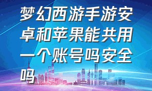 梦幻西游手游安卓和苹果能共用一个账号吗安全吗（梦幻西游手游安卓怎么玩ios号）