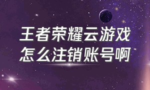 王者荣耀云游戏怎么注销账号啊（王者荣耀云游戏入口不用登录）