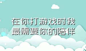 在你打游戏时我最需要你的陪伴（重要的是你陪在我身边打游戏）