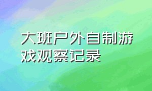 大班户外自制游戏观察记录（大班户外自主游戏观察记录50篇）