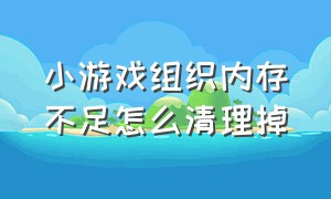 小游戏组织内存不足怎么清理掉（小游戏运行内存不足自动退出）