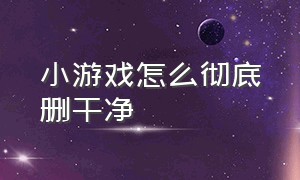 小游戏怎么彻底删干净（小游戏怎么删也删不掉该怎么删掉）