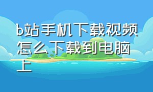 b站手机下载视频怎么下载到电脑上（手机b站下载的视频在哪）