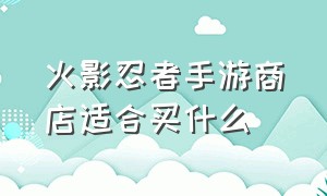 火影忍者手游商店适合买什么（火影忍者手游商店忍者哪个值得买）