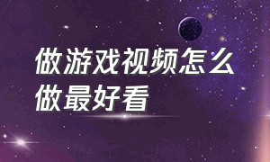 做游戏视频怎么做最好看（怎么制作出优质的游戏视频）