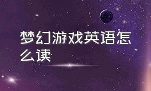 梦幻游戏英语怎么读（奇幻游戏用英语怎么读）