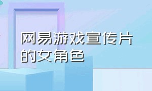 网易游戏宣传片的女角色（网易游戏宣传片完整版）