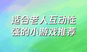 适合老人互动性强的小游戏推荐（适合老年人玩的趣味游戏）