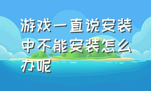 游戏一直说安装中不能安装怎么办呢（游戏安装包安装不了怎么回事）