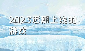 2023近期上线的游戏（2024下半年要上线的游戏）