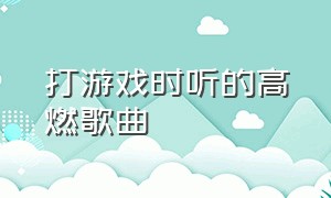 打游戏时听的高燃歌曲（打游戏听的超燃歌曲完整版）