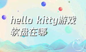 hello kitty游戏软盘在哪（hellokitty游戏入口为什么没有了）