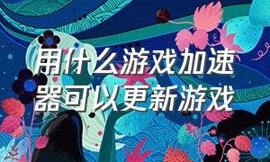 用什么游戏加速器可以更新游戏（有哪些加速器可以让游戏更新）