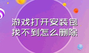 游戏打开安装包找不到怎么删除