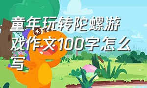 童年玩转陀螺游戏作文100字怎么写（陀螺比赛作文范文三年级下册）