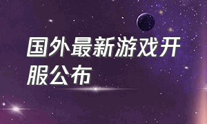 国外最新游戏开服公布（国外最新游戏资讯）