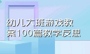 幼儿大班游戏教案100篇教学反思