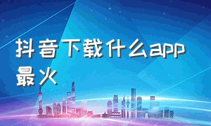 抖音下载什么app最火（抖音下载的app哪去了）