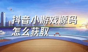 抖音小游戏源码怎么获取（抖音小游戏开发者平台官网入口）