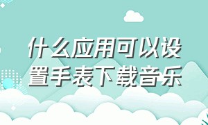 什么应用可以设置手表下载音乐（怎样在智能手表上下载音乐）