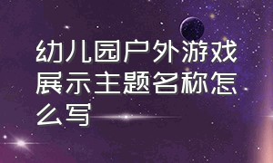 幼儿园户外游戏展示主题名称怎么写（幼儿园趣味游戏主题活动名称）