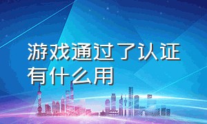 游戏通过了认证有什么用（游戏通过了认证有什么用吗）