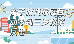 亲子游戏家庭互动零到三岁教案反思